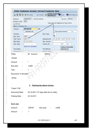 SrinivasaKasireddy+91-9959765211
PstKy : 50 Account : 300510
Enter
Amount : *
Bus area : LANZ
Text : +
Document  Simulate
Post.
2. Clearing the above invoice
Tcode: F-28
Document Date : 23.12.2011 (17 days after the inv date)
Posting Date : 23.12.2011
Bank data
Account : 200791 Bus area : LANZ
Amount : 1
+91-9959765211 149
 