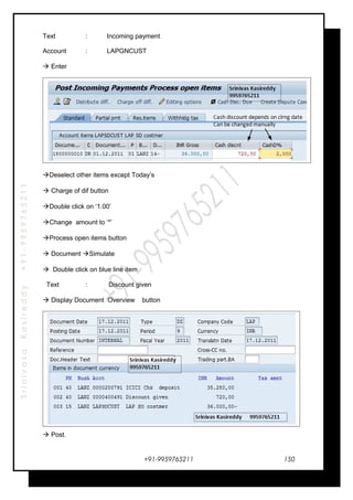 SrinivasaKasireddy+91-9959765211
Text : Incoming payment
Account : LAPGNCUST
 Enter
Deselect other items except Today’s
 Charge of dif button
Double click on ‘1.00’
Change amount to ‘*’
Process open items button
 Document Simulate
 Double click on blue line item
Text : Discount given
 Display Document Overview button
 Post.
+91-9959765211 150
 