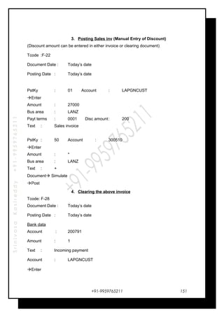 SrinivasaKasireddy+91-9959765211
3. Posting Sales inv (Manual Entry of Discount)
(Discount amount can be entered in either invoice or clearing document)
Tcode :F-22
Document Date : Today’s date
Posting Date : Today’s date
PstKy : 01 Account : LAPGNCUST
Enter
Amount : 27000
Bus area : LANZ
Payt terms : 0001 Disc amount: 200
Text : Sales invoice
PstKy : 50 Account : 300510
Enter
Amount : *
Bus area : LANZ
Text : +
Document Simulate
Post
4. Clearing the above invoice
Tcode: F-28
Document Date : Today’s date
Posting Date : Today’s date
Bank data
Account : 200791
Amount : 1
Text : Incoming payment
Account : LAPGNCUST
Enter
+91-9959765211 151
 