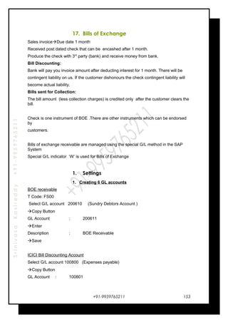 SrinivasaKasireddy+91-9959765211
17. Bills of Exchange
Sales invoiceDue date 1 month
Received post dated check that can be encashed after 1 month.
Produce the check with 3rd
party (bank) and receive money from bank.
Bill Discounting:
Bank will pay you invoice amount after deducting interest for 1 month. There will be
contingent liability on us. If the customer dishonours the check contingent liability will
become actual liability.
Bills sent for Collection:
The bill amount (less collection charges) is credited only after the customer clears the
bill.
Check is one instrument of BOE .There are other instruments which can be endorsed
by
customers.
Bills of exchange receivable are managed using the special G/L method in the SAP
System
Special G/L indicator ‘W’ is used for Bills of Exchange
1. Settings
1. Creating 6 GL accounts
BOE receivable
T Code: FS00
Select G/L account 200610 (Sundry Debtors Account )
Copy Button
GL Account : 200611
Enter
Description : BOE Receivable
Save
ICICI Bill Discounting Account
Select G/L account 100800 (Expenses payable)
Copy Button
GL Account : 100801
+91-9959765211 153
 