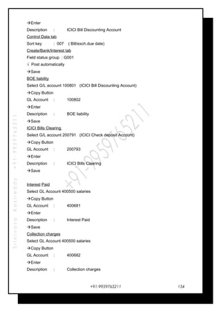 SrinivasaKasireddy+91-9959765211
Enter
Description : ICICI Bill Discounting Account
Control Data tab
Sort key : 007 ( Bill/exch.due date)
Create/Bank/Interest tab
Field status group : G001
√ Post automatically
Save
BOE liability
Select G/L account 100801 (ICICI Bill Discounting Account)
Copy Button
GL Account : 100802
Enter
Description : BOE liability
Save
ICICI Bills Clearing
Select G/L account 200791 (ICICI Check deposit Account)
Copy Button
GL Account : 200793
Enter
Description : ICICI Bills Clearing
Save
Interest Paid
Select GL Account 400500 salaries
Copy Button
GL Account : 400681
Enter
Description : Interest Paid
Save
Collection charges
Select GL Account 400500 salaries
Copy Button
GL Account : 400682
Enter
Description : Collection charges
+91-9959765211 154
 