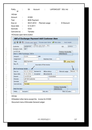 SrinivasaKasireddy+91-9959765211
PstKy : 09 Account : LAPGNCUST SGL Ind :
W
Enter
Amount : 81000
Text : BOE Payment
Due on : 08.01.2012 Planned usage : D Discount
Issue date : 9.12.2011
Domicile : ICICI
Cent.bnk loc : Tarnaka
Choose open items button
Enter
Deselect other items except the invoice for 81000
Document menuSimulate General Ledger
+91-9959765211 157
 