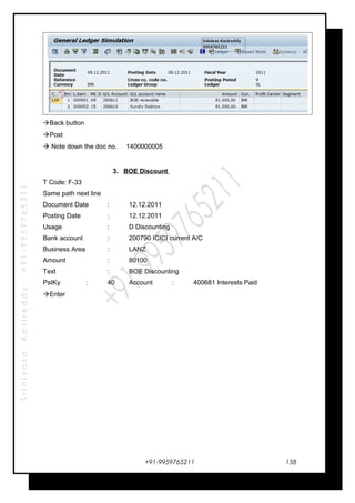 SrinivasaKasireddy+91-9959765211
Back button
Post
 Note down the doc no. 1400000005
3. BOE Discount
T Code: F-33
Same path next line
Document Date : 12.12.2011
Posting Date : 12.12.2011
Usage : D Discounting
Bank account : 200790 ICICI current A/C
Business Area : LANZ
Amount : 80100
Text : BOE Discounting
PstKy : 40 Account : 400681 Interests Paid
Enter
+91-9959765211 158
 