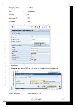 SrinivasaKasireddy+91-9959765211
Company Name : L Airlines
City : Hyderabad
Country : IN
Language Key : EN
Currency : INR
Save button
Create Request button ( ) (In the Prompt for Customizing request window)
Short Description : Basic settings for LAP
+91-9959765211 18
 