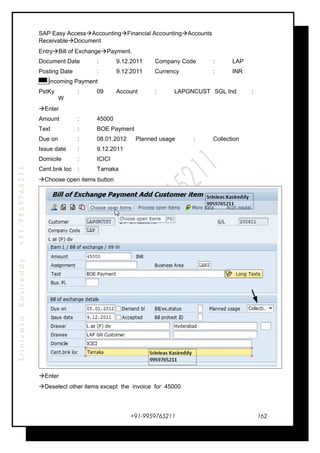 SrinivasaKasireddy+91-9959765211
SAP Easy AccessAccountingFinancial AccountingAccounts
ReceivableDocument
EntryBill of ExchangePayment.
Document Date : 9.12.2011 Company Code : LAP
Posting Date : 9.12.2011 Currency : INR
Incoming Payment
PstKy : 09 Account : LAPGNCUST SGL Ind :
W
Enter
Amount : 45000
Text : BOE Payment
Due on : 08.01.2012 Planned usage : Collection
Issue date : 9.12.2011
Domicile : ICICI
Cent.bnk loc : Tarnaka
Choose open items button
Enter
Deselect other items except the invoice for 45000
+91-9959765211 162
 