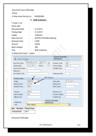 SrinivasaKasireddy+91-9959765211
Document menuSimulate
Post
 Note down the doc no. 1400000006
6. BOE Collection
T Code: F-34
Same path
Document Date : 9.12.2011
Posting Date : 9.12.2011
Usage : Collection
Bank account : 200793 ICICI Bills Clearing
Business Area : LANZ
Amount : 44550
Bank charges : 450
Text : BOE Collection
’Select bill of exch’ button
Doc . Number Fiscal Year
1400000006 2011
DocumentSimulate
+91-9959765211 163
 