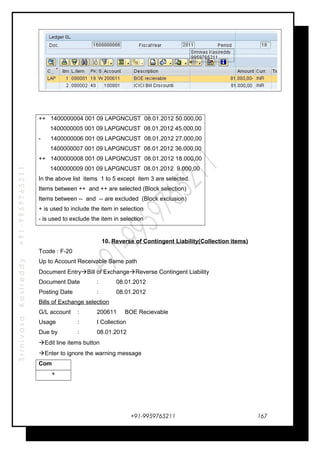 SrinivasaKasireddy+91-9959765211
++ 1400000004 001 09 LAPGNCUST 08.01.2012 50.000,00
1400000005 001 09 LAPGNCUST 08.01.2012 45.000,00
- 1400000006 001 09 LAPGNCUST 08.01.2012 27.000,00
1400000007 001 09 LAPGNCUST 08.01.2012 36.000,00
++ 1400000008 001 09 LAPGNCUST 08.01.2012 18.000,00
1400000009 001 09 LAPGNCUST 08.01.2012 9.000,00
In the above list items 1 to 5 except item 3 are selected.
Items between ++ and ++ are selected (Block selection)
Items between -- and -- are excluded (Block exclusion)
+ is used to include the item in selection
- is used to exclude the item in selection
10. Reverse of Contingent Liability(Collection items)
Tcode : F-20
Up to Account Receivable Same path
Document EntryBill of ExchangeReverse Contingent Liability
Document Date : 08.01.2012
Posting Date : 08.01.2012
Bills of Exchange selection
G/L account : 200611 BOE Recievable
Usage : I Collection
Due by : 08.01.2012
Edit line items button
Enter to ignore the warning message
Com
+
+91-9959765211 167
 