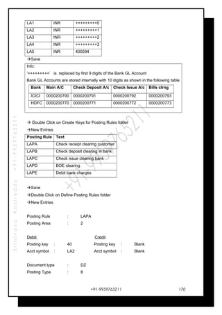 SrinivasaKasireddy+91-9959765211
LA1 INR +++++++++0
LA2 INR +++++++++1
LA3 INR +++++++++2
LA4 INR +++++++++3
LA5 INR 400594
Save
Info:
‘+++++++++’ is replaced by first 9 digits of the Bank GL Account
Bank GL Accounts are stored internally with 10 digits as shown in the following table
Bank Main A/C Check Deposit A/c Check Issue A/c Bills clrng
ICICI 0000200790 0000200791 0000200792 0000200793
HDFC 0000200770 0000200771 0000200772 0000200773
 Double Click on Create Keys for Posting Rules folder
New Entries
Posting Rule Text
LAPA Check receipt clearing customer
LAPB Check deposit clearing in bank
LAPC Check issue clearing bank
LAPD BOE clearing
LAPE Debit bank charges
Save
Double Click on Define Posting Rules folder
New Entries
Posting Rule : LAPA
Posting Area : 2
Debit Credit
Posting key : 40 Posting key : Blank
Acct symbol : LA2 Acct symbol : Blank
Document type : DZ
Posting Type : 8
+91-9959765211 170
 