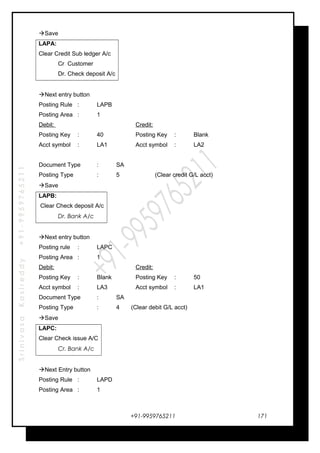 SrinivasaKasireddy+91-9959765211
Save
LAPA:
Clear Credit Sub ledger A/c
Cr Customer
Dr. Check deposit A/c
Next entry button
Posting Rule : LAPB
Posting Area : 1
Debit: Credit:
Posting Key : 40 Posting Key : Blank
Acct symbol : LA1 Acct symbol : LA2
Document Type : SA
Posting Type : 5 (Clear credit G/L acct)
Save
LAPB:
Clear Check deposit A/c
Dr. Bank A/c
Next entry button
Posting rule : LAPC
Posting Area : 1
Debit: Credit:
Posting Key : Blank Posting Key : 50
Acct symbol : LA3 Acct symbol : LA1
Document Type : SA
Posting Type : 4 (Clear debit G/L acct)
Save
LAPC:
Clear Check issue A/C
Cr. Bank A/c
Next Entry button
Posting Rule : LAPD
Posting Area : 1
+91-9959765211 171
 