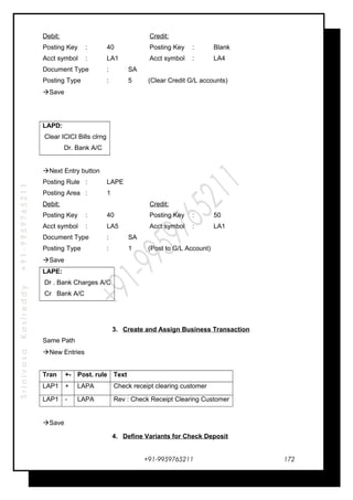 SrinivasaKasireddy+91-9959765211
Debit: Credit:
Posting Key : 40 Posting Key : Blank
Acct symbol : LA1 Acct symbol : LA4
Document Type : SA
Posting Type : 5 (Clear Credit G/L accounts)
Save
LAPD:
Clear ICICI Bills clrng
Dr. Bank A/C
Next Entry button
Posting Rule : LAPE
Posting Area : 1
Debit: Credit:
Posting Key : 40 Posting Key : 50
Acct symbol : LA5 Acct symbol : LA1
Document Type : SA
Posting Type : 1 (Post to G/L Account)
Save
LAPE:
Dr . Bank Charges A/C
Cr Bank A/C
3. Create and Assign Business Transaction
Same Path
New Entries
Tran +- Post. rule Text
LAP1 + LAPA Check receipt clearing customer
LAP1 - LAPA Rev : Check Receipt Clearing Customer
Save
4. Define Variants for Check Deposit
+91-9959765211 172
 