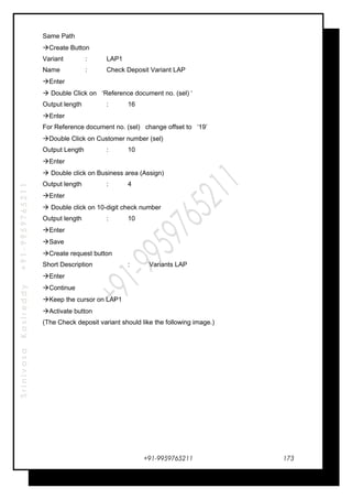 SrinivasaKasireddy+91-9959765211
Same Path
Create Button
Variant : LAP1
Name : Check Deposit Variant LAP
Enter
 Double Click on ‘Reference document no. (sel) ‘
Output length : 16
Enter
For Reference document no. (sel) change offset to ‘19’
Double Click on Customer number (sel)
Output Length : 10
Enter
 Double click on Business area (Assign)
Output length : 4
Enter
 Double click on 10-digit check number
Output length : 10
Enter
Save
Create request button
Short Description : Variants LAP
Enter
Continue
Keep the cursor on LAP1
Activate button
(The Check deposit variant should like the following image.)
+91-9959765211 173
 