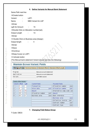 SrinivasaKasireddy+91-9959765211
6. Define Variants for Manual Bank Statement
Same Path next line
Create button
Variant : LAP1
Name : MBS Variant for LAP
Enter
Lgth for Amount : 15
Double Click on Allocation number(sel).
Output Length : 13
Enter
 Double Click on Business area (Assign)
Output length : 4
Enter
Save
Continue
Keep Cursor on LAP1
 Activate button
(The Manual bank statement Variant should look like the following)
7. Changing Field Status Group
T Code: OBC4
+91-9959765211 175
 
