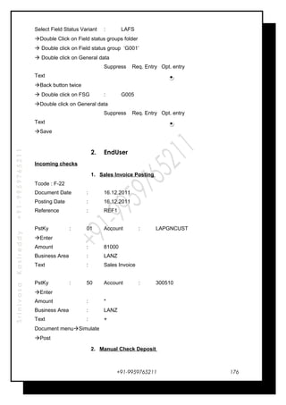 SrinivasaKasireddy+91-9959765211
Select Field Status Variant : LAFS
Double Click on Field status groups folder
 Double click on Field status group ‘G001’
 Double click on General data
Suppress Req. Entry Opt. entry
Text
Back button twice
 Double click on FSG : G005
Double click on General data
Suppress Req. Entry Opt. entry
Text
Save
2. EndUser
Incoming checks
1. Sales Invoice Posting
Tcode : F-22
Document Date : 16.12.2011
Posting Date : 16.12.2011
Reference : REF1
PstKy : 01 Account : LAPGNCUST
Enter
Amount : 81000
Business Area : LANZ
Text : Sales Invoice
PstKy : 50 Account : 300510
Enter
Amount : *
Business Area : LANZ
Text : +
Document menuSimulate
Post
2. Manual Check Deposit
+91-9959765211 176
 