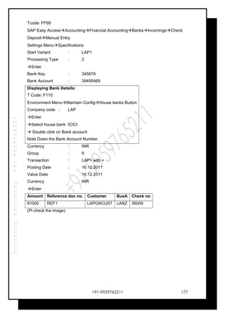 SrinivasaKasireddy+91-9959765211
Tcode: FF68
SAP Easy AccessAccountingFinancial AccountingBanksIncomingsCheck
DepositManual Entry
Settings MenuSpecifications
Start Variant : LAP1
Processing Type : 2
Enter
Bank Key : 345678
Bank Account : 39495469
Displaying Bank Details:
T Code: F110
Environment MenuMaintain ConfigHouse banks Button
Company code : LAP
Enter
Select house bank ICICI
 Double click on Bank account
Note Down the Bank Account Number.
Currency : INR
Group : 9
Transaction : LAP1 with +
Posting Date : 16.12.2011
Value Date : 16.12.2011
Currency : INR
Enter
Amount Reference doc no. Customer BusA Check no
81000 REF1 LAPGNCUST LANZ 36009
(Pl check the image)
+91-9959765211 177
 