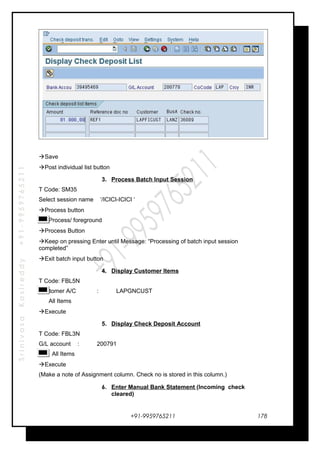 SrinivasaKasireddy+91-9959765211
Save
Post individual list button
3. Process Batch Input Session
T Code: SM35
Select session name ‘/ICICI-ICICI ‘
Process button
Process/ foreground
Process Button
Keep on pressing Enter until Message: “Processing of batch input session
completed”
Exit batch input button
4. Display Customer Items
T Code: FBL5N
Customer A/C : LAPGNCUST
All Items
Execute
5. Display Check Deposit Account
T Code: FBL3N
G/L account : 200791
All Items
Execute
(Make a note of Assignment column. Check no is stored in this column.)
6. Enter Manual Bank Statement (Incoming check
cleared)
+91-9959765211 178
 