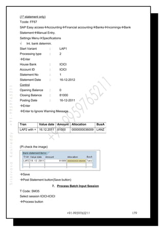SrinivasaKasireddy+91-9959765211
(1st
statement only)
Tcode: FF67
SAP Easy accessAccountingFinancial accountingBanksIncomingsBank
StatementManual Entry.
Settings MenuSpecifications
√ Int. bank determin.
Start Variant : LAP1
Processing type : 2
Enter
House Bank : ICICI
Account ID : ICICI
Statement No : 1
Statement Date : 16-12-2012
Control
Opening Balance : 0
Closing Balance : 81000
Posting Date : 16-12-2011
Enter
Enter to Ignore Warning Message
(Pl check the image)
Save
Post Statement button(Save button)
7. Process Batch Input Session
T Code: SM35
Select session ICICI-ICICI
Process button
+91-9959765211
Tran Value date Amount Allocation BusA
LAP2 with + 16.12.2011 81000 0000000036009 LANZ
179
 