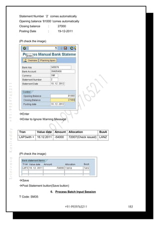 SrinivasaKasireddy+91-9959765211
Statement Number ‘2’ comes automatically
Opening balance ‘81000 ’comes automatically
Closing balance : 27000
Posting Date : 19-12-2011
(Pl check the image)
Enter
Enter to Ignore Warning Message
(Pl check the image)
Save
Post Statement button(Save button)
6. Process Batch Input Session
T Code: SM35
+91-9959765211
Tran Value date Amount Allocation BusA
LAP3with + 16.12.2011 -54000 72007(Check issued) LANZ
183
 