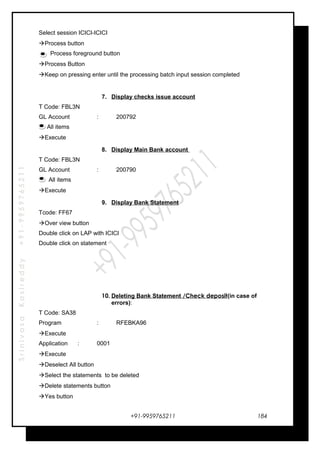 SrinivasaKasireddy+91-9959765211
Select session ICICI-ICICI
Process button
Process foreground button
Process Button
Keep on pressing enter until the processing batch input session completed
7. Display checks issue account
T Code: FBL3N
GL Account : 200792
All items
Execute
8. Display Main Bank account
T Code: FBL3N
GL Account : 200790
All items
Execute
9. Display Bank Statement
Tcode: FF67
Over view button
Double click on LAP with ICICI
Double click on statement
10. Deleting Bank Statement /Check deposit(in case of
errors):
T Code: SA38
Program : RFEBKA96
Execute
Application : 0001
Execute
Deselect All button
Select the statements to be deleted
Delete statements button
Yes button
+91-9959765211 184
 
