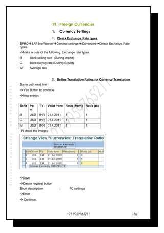 SrinivasaKasireddy+91-9959765211
19. Foreign Currencies
1. Currency Settings
1. Check Exchange Rate types
SPROSAP NetWeaverGeneral settingsCurrenciesCheck Exchange Rate
types.
Make a note of the following Exchange rate types.
B Bank selling rate (During import)
G Bank buying rate (During Export)
M Average rate
2. Define Translation Ratios for Currency Translation
Same path next line
‘Yes’Button to continue
New entries
ExRt fro
m
To Valid from Ratio (from) Ratio (to)
B USD INR 01.4.2011 1 1
G USD INR 01.4.2011 1 1
M USD INR 01.4.2011 1 1
(Pl check the image)
Save
Create request button
Short description : FC settings
Enter
 Continue.
+91-9959765211 186
 