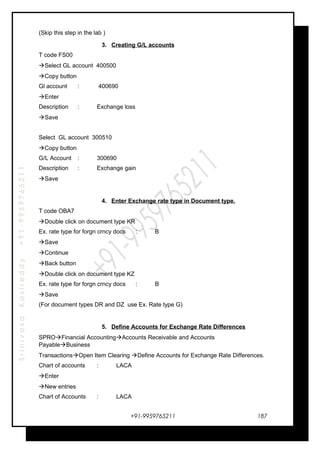 SrinivasaKasireddy+91-9959765211
(Skip this step in the lab )
3. Creating G/L accounts
T code FS00
Select GL account 400500
Copy button
Gl account : 400690
Enter
Description : Exchange loss
Save
Select GL account 300510
Copy button
G/L Account : 300690
Description : Exchange gain
Save
4. Enter Exchange rate type in Document type.
T code OBA7
Double click on document type KR
Ex. rate type for forgn crncy docs : B
Save
Continue
Back button
Double click on document type KZ
Ex. rate type for forgn crncy docs : B
Save
(For document types DR and DZ use Ex. Rate type G)
5. Define Accounts for Exchange Rate Differences
SPROFinancial AccountingAccounts Receivable and Accounts
PayableBusiness
TransactionsOpen Item Clearing Define Accounts for Exchange Rate Differences.
Chart of accounts : LACA
Enter
New entries
Chart of Accounts : LACA
+91-9959765211 187
 