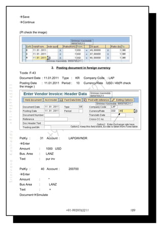 SrinivasaKasireddy+91-9959765211
Save
Continue
(Pl check the image)
2. Posting document in foreign currency
Tcode :F-43
Document Date : 11.01.2011 Type : KR Company Code : LAP
Posting Date : 11.01.2011 Period : 10 Currency/Rate :USD / 49(Pl check
the image )
PstKy : 31 Account : LAPGNVNDR
Enter
Amount : 1000 USD
Bus. Area : LANZ
Text : pur inv
PstKy : 40 Account : 200700
Enter
Amount : *
Bus Area : LANZ
Text : +
DocumentSimulate
+91-9959765211 189
 