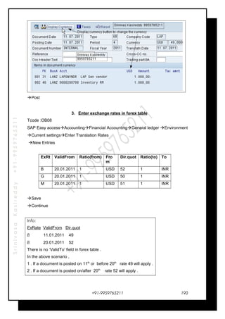 SrinivasaKasireddy+91-9959765211
Post
3. Enter exchange rates in forex table
Tcode :OB08
SAP Easy accessAccountingFinancial AccountingGeneral ledger Environment
Current settingsEnter Translation Rates
New Entries
ExRt ValidFrom Ratio(from) Fro
m
Dir.quot Ratio(to) To
B 20.01.2011 1 USD 52 1 INR
G 20.01.2011 1 USD 50 1 INR
M 20.01.2011 1 USD 51 1 INR
Save
Continue
Info:
ExRate ValidFrom Dir.quot
B 11.01.2011 49
B 20.01.2011 52
There is no ‘ValidTo’ field in forex table .
In the above scenario ,
1 . If a document is posted on 11th
or before 20th
rate 49 will apply .
2 . If a document is posted on/after 20th
rate 52 will apply .
+91-9959765211 190
 