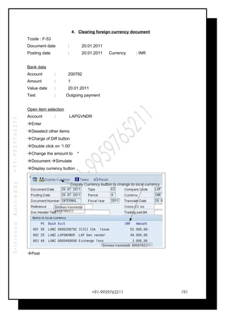 SrinivasaKasireddy+91-9959765211
4. Clearing foreign currency document
Tcode : F-53
Document date : 20.01.2011
Posting date : 20.01.2011 Currency : INR
Bank data
Account : 200792
Amount : 1
Value date : 20.01.2011
Text : Outgoing payment
Open item selection
Account : LAPGVNDR
Enter
Deselect other items
Charge of Diff button
Double click on ‘1.00’
Change the amount to *
Document Simulate
Display currency button
Post
+91-9959765211 191
 