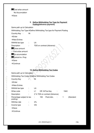 SrinivasaKasireddy+91-9959765211
√ Post w/tax amount
No Accumulation
Save
9. Define Withholding Tax Type for Payment
Posting(Advance payment)
Same path up to Calculation
Withholding Tax TypeDefine Withholding Tax type for Payment Posting
Country Key : IN
Enter
New Entries
Withhld tax type : LA
Description : TDS on contract (Advance)
Gross amount
√ Post w/tax amount
No accumulation
Central Inv. Prop
Save
Continue
10. Define Withholding Tax Codes
Same path up to Calculation
Withholding Tax CodesDefine Withholding Tax Codes
Country Key : IN
Enter
New Entries
Withhld tax type : LA
W/tax code : L1 Off. W/Tax Key : 194C
Description : 2 % TDS on contract (Advance)
Percentage subject to tax : 100 Post.indic. : 1 (Standard
posting)
With/tax rate : 2%
Income type : CN
Save
Continue
+91-9959765211 196
 