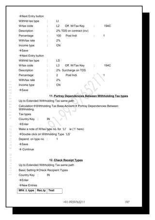 SrinivasaKasireddy+91-9959765211
Next Entry button
Withhld tax type : LI
W/tax code : L2 Off. W/Tax Key : 194C
Description : 2% TDS on contract (inv)
Percentage : 100 Post Indi : 1
With/tax rate : 2%
Income type : CN
Save
Next Entry button
Withhld tax type : LS
W/tax code : L3 Off. W/Tax Key : 194C
Description : 2% Surcharge on TDS
Percentage : 2 Post Indi : 1
With/tax rate : 2%
Income type : CN
Save
11. Portray Dependencies Between Withholding Tax types
Up to Extended Withholding Tax same path
CalculationWithholding Tax Base Amount Portray Dependencies Between
Withholding
Tax types
Country Key : IN
Enter
Make a note of W/tax type no. for ‘LI’ ie (‘1’ here)
Double click on Withholding Type ‘LS’
Depend. on type no. : 1
Save
 Continue
12. Check Receipt Types
Up to Extended Withholding Tax same path
Basic SettingCheck Recipient Types
Country Key : IN
Enter
New Entries
Wht .t. type Rec.ty Text
+91-9959765211 197
 