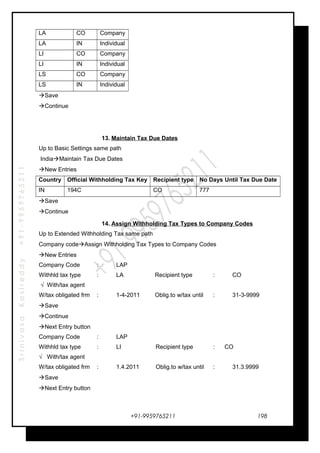 SrinivasaKasireddy+91-9959765211
LA CO Company
LA IN Individual
LI CO Company
LI IN Individual
LS CO Company
LS IN Individual
Save
Continue
13. Maintain Tax Due Dates
Up to Basic Settings same path
IndiaMaintain Tax Due Dates
New Entries
Country Official Withholding Tax Key Recipient type No Days Until Tax Due Date
IN 194C CO 777
Save
Continue
14. Assign Withholding Tax Types to Company Codes
Up to Extended Withholding Tax same path
Company codeAssign Withholding Tax Types to Company Codes
New Entries
Company Code : LAP
Withhld tax type : LA Recipient type : CO
√ With/tax agent
W/tax obligated frm : 1-4-2011 Oblig.to w/tax until : 31-3-9999
Save
Continue
Next Entry button
Company Code : LAP
Withhld tax type : LI Recipient type : CO
√ With/tax agent
W/tax obligated frm : 1.4.2011 Oblig.to w/tax until : 31.3.9999
Save
Next Entry button
+91-9959765211 198
 