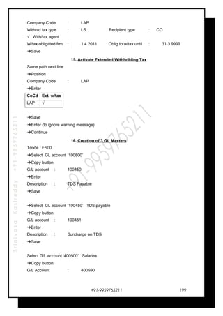 SrinivasaKasireddy+91-9959765211
Company Code : LAP
Withhld tax type : LS Recipient type : CO
√ With/tax agent
W/tax obligated frm : 1.4.2011 Oblig.to w/tax until : 31.3.9999
Save
15. Activate Extended Withholding Tax
Same path next line
Position
Company Code : LAP
Enter
CoCd Ext. w/tax
LAP √
Save
Enter (to ignore warning message)
Continue
16. Creation of 3 GL Masters
Tcode : FS00
Select GL account ‘100800’
Copy button
G/L account : 100450
Enter
Description : TDS Payable
Save
Select GL account ‘100450’ TDS payable
Copy button
G/L account : 100451
Enter
Description : Surcharge on TDS
Save
Select G/L account ‘400500’ Salaries
Copy button
G/L Account : 400590
+91-9959765211 199
 