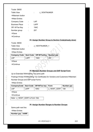 SrinivasaKasireddy+91-9959765211
Tcode :SM30
Table View : J_1IEWTNUMGR
Maintain button
New Entries
Company Code : LAP
Business Place : LAPF
Off. W/Tax Key : 194C
Number group : 207
Save
Continue
24. Assign Number Group to Section Code(already done)
Tcode :SM30
Table View : J_1IEWTNUMGR_1
Maintain button
New Entries
Company Code Sect Code Off W/TaxKey Number grp
LAP LAPF 194C 207
Save
Continue
25. Maintain Number Groups and SAP Script Form
Up to Extended Withholding Tax same path
PostingsIndiaWithholding Tax Certificates for Vendors and CustomersMaintain
Number Groups and SAP script Forms
New Entries
CompanyCode Sect Code Off W/Tax key Form Number grp
LAP LAPF 194C J_1IEWT_CERT 108
Save
Continue
Note : J_1IEWT_CERT is Form 16A.
26. Assign Number Ranges to Number Groups
Same path next line
New Entries
Number grp IntNR
+91-9959765211 203
 