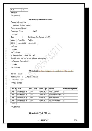 SrinivasaKasireddy+91-9959765211
108 18
Save
Continue
27. Maintain Number Ranges
Same path next line
Maintain Groups button
Group menuInsert
Company Code : LAP
Enter
Text : Certificate No. Range for LAP
Year From No. To No.
2011 180000000 189999999
Enter
Save
Continue
√ Certificate no. range for LAP
Double click on ‘108’ under ‘Group without text’
Element /Group button
Save
Continue
28. Maintain acknowledgement number for the quarter
TCode : SM30
Table/View : J_1IEWT_ACKN
Maintain button
New entries
CoCd Year Sect.Code Form Type Period Acknowledgment
LAP Next fiscal yr LAPF Form 26Q First Quarter 01
LAP Next fiscal yr LAPF Form 26Q Second Quarter 01
LAP Next fiscal yr LAPF Form 26Q Third Quarter 01
LAP Next fiscal yr LAPF Form 26Q Fourth Quarter 01
 Save
Continue
29. Maintain TDS, PAN No.
+91-9959765211 204
 