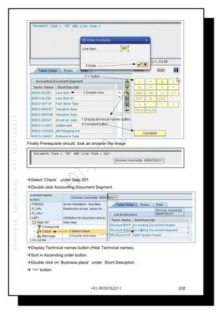 SrinivasaKasireddy+91-9959765211
Finally Prerequisite should look as shownin the image
Select ‘Check’ under Step 001
Double click Accounting Document Segment
Display Technical names button (Hide Technical names)
Sort in Ascending order button.
Double click on ‘Business place’ under Short Desciption
 ‘<>’ button
+91-9959765211 208
 