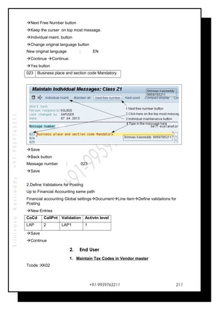 SrinivasaKasireddy+91-9959765211
Next Free Number button
Keep the curser on top most message.
Individual maint. button
Change original language button
New original language : EN
Continue Continue.
Yes button
023 Business place and section code Mandatory
Save
Back button
Message number : 023
Save
2.Define Validations for Posting:
Up to Financial Accounting same path
Financial accounting Global settingsDocumentLine itemDefine validations for
Posting
New Entries
CoCd CallPnt Validation Activtn level
LAP 2 LAP1 1
Save
Continue
2. End User
1. Maintain Tax Codes in Vendor master
Tcode :XK02
+91-9959765211 211
 