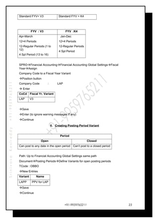 SrinivasaKasireddy+91-9959765211
Standard FYV= V3 Standard FYV = K4
FYV : V3 FYV :K4
Apr-March
12+4 Periods
12-Regular Periods (1 to
12)
4 Spl Period (13 to 16)
Jan-Dec
12+4 Periods
12-Regular Periods
4 Spl Period
SPROFinancial AccountingFinancial Accounting Global SettingsFiscal
YearAssign
Company Code to a Fiscal Year Variant
Position button
Company Code : LAP
 Enter
CoCd Fiscal Yr. Variant
LAP V3
Save
Enter (to ignore warning messages if any)
Continue
6. Creating Posting Period Variant
Period
Open Closed
Can post to any date in the open period Can’t post to a closed period
Path: Up to Financial Accounting Global Settings same path
DocumentPosting PeriodsDefine Variants for open posting periods
TCode : OBBO
New Entries
Variant Name
LAPP PPV for LAP
Save
Continue
+91-9959765211 23
 