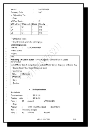 SrinivasaKasireddy+91-9959765211
Vendor : LAPGNVNDR
Company Code : LAP
√ Withholding Tax
Enter
WH Tax Country : IN
Wth t. type W/tax code Liable Rec. ty
LI L2 √ CO
LA L1 √ CO
LS L3 √ CO
CIN Details button
Enter 3 times to ignore the warning msg
Withholding Tax tab:
PAN No : LAPGNVNDR457
Back button
Save
Info:
Activating CIN Details button : SPROLogistics -GeneralTax on Goods
Movements
IndiaMaster Data Assign Users to Material Master Screen Sequence for Excise Duty
Double click on User Screen Reference folder
New Entries
Name SRef: user
SAPUSER
Save
Continue
2. Testing Validation
Tcode F-43
Document date : 28.12.2011
Posting date : 28.12.2011
Psky : 31 Account : LAPGNVNDR
Enter
Account : 45000 Busi Place/Sectb : Blank/Blank
Text : Processing charges
Psky : 40 Account : 400590
+91-9959765211 212
 