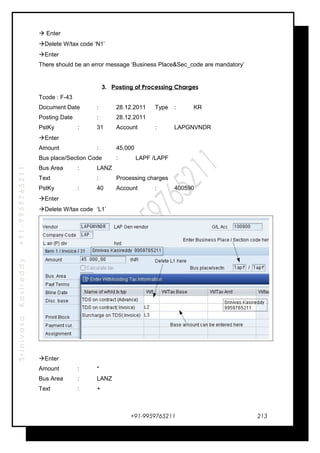 SrinivasaKasireddy+91-9959765211
 Enter
Delete W/tax code ‘N1’
Enter
There should be an error message ‘Business Place&Sec_code are mandatory’
3. Posting of Processing Charges
Tcode : F-43
Document Date : 28.12.2011 Type : KR
Posting Date : 28.12.2011
PstKy : 31 Account : LAPGNVNDR
Enter
Amount : 45,000
Bus place/Section Code : LAPF /LAPF
Bus Area : LANZ
Text : Processing charges
PstKy : 40 Account : 400590
Enter
Delete W/tax code ‘L1’
Enter
Amount : *
Bus Area : LANZ
Text : +
+91-9959765211 213
 