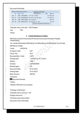 SrinivasaKasireddy+91-9959765211
DocumentSimulate
Double click on line item TDS Payable
Text : TDS
Post
4. Create Remittance Challan
SAP Easy AccessAccountingFinancial AccountingAccounts Payable
Withholding
Tax IndiaExtended Withholding TaxRemittance of Withholding TaxCreate
Remittance challan
Tcode : J1INCHLN
Company Code : LAP
Fiscal Year : 2011
Bus place/Sec. Code : LAPF
Posting Date : 1-12-2011 to 31-12-2011
Section : 194C
Vendors : LAPGNVNDR
Receipt types : CO
Document Date : 07-01-2012
Posting Date : 07-01-2012
Bank Account : 200792
Execute
Document Number
Enter
Select TDS items to be cleared
Charge of diff button
Double click on amount ‘1.00’
Change amount to *
Process open items button
Document menuSimulate
+91-9959765211 214
 