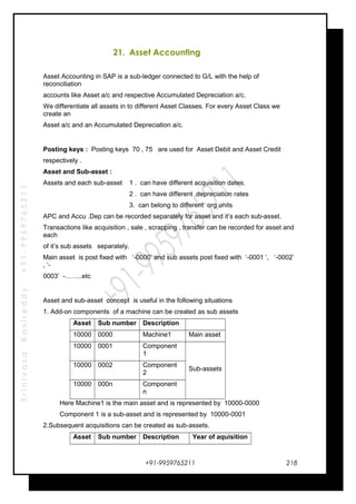 SrinivasaKasireddy+91-9959765211
21. Asset Accounting
Asset Accounting in SAP is a sub-ledger connected to G/L with the help of
reconciliation
accounts like Asset a/c and respective Accumulated Depreciation a/c.
We differentiate all assets in to different Asset Classes. For every Asset Class we
create an
Asset a/c and an Accumulated Depreciation a/c.
Posting keys : Posting keys 70 , 75 are used for Asset Debit and Asset Credit
respectively .
Asset and Sub-asset :
Assets and each sub-asset 1 . can have different acquisition dates.
2 . can have different depreciation rates
3. can belong to different org units
APC and Accu .Dep can be recorded separately for asset and it’s each sub-asset.
Transactions like acquisition , sale , scrapping , transfer can be recorded for asset and
each
of it’s sub assets separately.
Main asset is post fixed with ‘-0000’ and sub assets post fixed with ‘-0001 ‘, ‘-0002’
, ‘-
0003’ -……..etc
Asset and sub-asset concept is useful in the following situations
1. Add-on components of a machine can be created as sub assets
Asset Sub number Description
10000 0000 Machine1 Main asset
10000 0001 Component
1
Sub-assets
10000 0002 Component
2
10000 000n Component
n
Here Machine1 is the main asset and is represented by 10000-0000
Component 1 is a sub-asset and is represented by 10000-0001
2.Subsequent acquisitions can be created as sub-assets.
Asset Sub number Description Year of aquisition
+91-9959765211 218
 