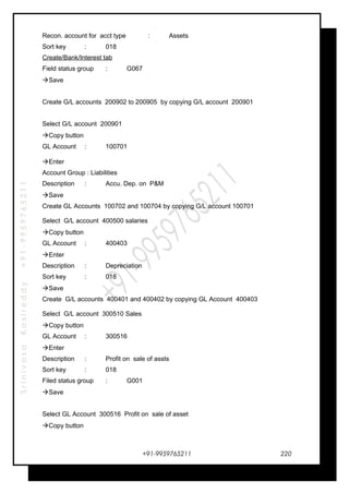 SrinivasaKasireddy+91-9959765211
Recon. account for acct type : Assets
Sort key : 018
Create/Bank/Interest tab
Field status group : G067
Save
Create G/L accounts 200902 to 200905 by copying G/L account 200901
Select G/L account 200901
Copy button
GL Account : 100701
Enter
Account Group : Liabilities
Description : Accu. Dep. on P&M
Save
Create GL Accounts 100702 and 100704 by copying G/L account 100701
Select G/L account 400500 salaries
Copy button
GL Account : 400403
Enter
Description : Depreciation
Sort key : 018
Save
Create G/L accounts 400401 and 400402 by copying GL Account 400403
Select G/L account 300510 Sales
Copy button
GL Account : 300516
Enter
Description : Profit on sale of assts
Sort key : 018
Filed status group : G001
Save
Select GL Account 300516 Profit on sale of asset
Copy button
+91-9959765211 220
 