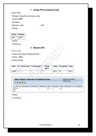 SrinivasaKasireddy+91-9959765211
7. Assign PPV to Company Code
Same Path
Assign Variants to company code
TCode: OBBP
Position
Company code : LAP
Enter
CoCd Variant
LAP LAPP
Save
Continue
8. Maintain PPV
Same path
Open and Close Posting Periods
TCode : OB52
New Entries
Vari A From acct To account From
per.1
Year To period Year
LAPP + -- -- 1 2011 12 2011
Save
 Continue
+91-9959765211 24
 