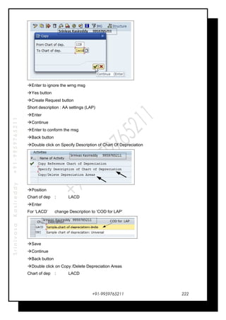 SrinivasaKasireddy+91-9959765211
Enter to ignore the wrng msg
Yes button
Create Request button
Short description : AA settings (LAP)
Enter
Continue
Enter to conform the msg
Back button
Double click on Specify Description of Chart Of Depreciation
Position
Chart of dep : LACD
Enter
For ‘LACD’ change Description to ‘COD for LAP’
Save
Continue
Back button
Double click on Copy /Delete Depreciation Areas
Chart of dep : LACD
+91-9959765211 222
 