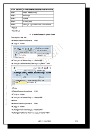 SrinivasaKasireddy+91-9959765211
Acct. determ Name for the account determination
LAP1 Plant & Machinery
LAP2 Buildings
LAP3 Lands
LAP4 Computers
LAP5 WIP (AUC) Asset under construction
Save
Continue
6. Create Screen Layout Rules
Same path next line
Select Screen layout rule 1000
Copy as button
Change the Screen Layout rule to LAP3
Change the Name of screen layout rule to ‘Lands’
Enter
Select Screen layout rule 1100
Copy as button
Change the Screen Layout rule to LAP2
Enter
Select Screen layout rule 2000
Copy as button
Change the Screen Layout rule to LAP1
Change the Name of screen layout rule to ‘P&M’
+91-9959765211 224
 