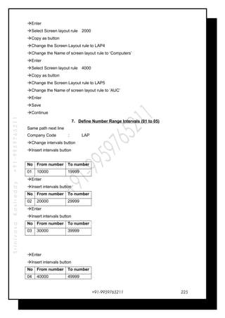 SrinivasaKasireddy+91-9959765211
Enter
Select Screen layout rule 2000
Copy as button
Change the Screen Layout rule to LAP4
Change the Name of screen layout rule to ‘Computers’
Enter
Select Screen layout rule 4000
Copy as button
Change the Screen Layout rule to LAP5
Change the Name of screen layout rule to ‘AUC’
Enter
Save
Continue
7. Define Number Range Intervals (01 to 05)
Same path next line
Company Code : LAP
Change intervals button
Insert intervals button
No From number To number
01 10000 19999
Enter
Insert intervals button
No From number To number
02 20000 29999
Enter
Insert intervals button
Enter
Insert intervals button
No From number To number
04 40000 49999
+91-9959765211
No From number To number
03 30000 39999
225
 