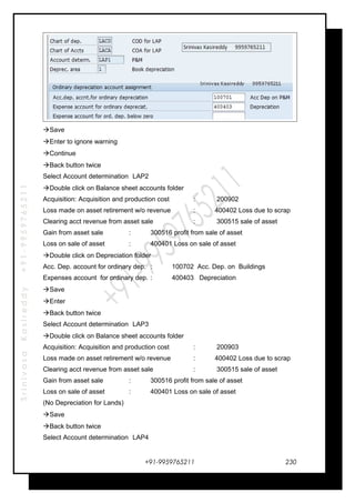 SrinivasaKasireddy+91-9959765211
Save
Enter to ignore warning
Continue
Back button twice
Select Account determination LAP2
Double click on Balance sheet accounts folder
Acquisition: Acquisition and production cost : 200902
Loss made on asset retirement w/o revenue : 400402 Loss due to scrap
Clearing acct revenue from asset sale : 300515 sale of asset
Gain from asset sale : 300516 profit from sale of asset
Loss on sale of asset : 400401 Loss on sale of asset
Double click on Depreciation folder
Acc. Dep. account for ordinary dep. : 100702 Acc. Dep. on Buildings
Expenses account for ordinary dep. : 400403 Depreciation
Save
Enter
Back button twice
Select Account determination LAP3
Double click on Balance sheet accounts folder
Acquisition: Acquisition and production cost : 200903
Loss made on asset retirement w/o revenue : 400402 Loss due to scrap
Clearing acct revenue from asset sale : 300515 sale of asset
Gain from asset sale : 300516 profit from sale of asset
Loss on sale of asset : 400401 Loss on sale of asset
(No Depreciation for Lands)
Save
Back button twice
Select Account determination LAP4
+91-9959765211 230
 