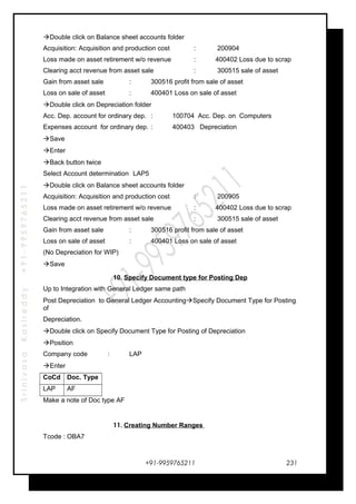 SrinivasaKasireddy+91-9959765211
Double click on Balance sheet accounts folder
Acquisition: Acquisition and production cost : 200904
Loss made on asset retirement w/o revenue : 400402 Loss due to scrap
Clearing acct revenue from asset sale : 300515 sale of asset
Gain from asset sale : 300516 profit from sale of asset
Loss on sale of asset : 400401 Loss on sale of asset
Double click on Depreciation folder
Acc. Dep. account for ordinary dep. : 100704 Acc. Dep. on Computers
Expenses account for ordinary dep. : 400403 Depreciation
Save
Enter
Back button twice
Select Account determination LAP5
Double click on Balance sheet accounts folder
Acquisition: Acquisition and production cost : 200905
Loss made on asset retirement w/o revenue : 400402 Loss due to scrap
Clearing acct revenue from asset sale : 300515 sale of asset
Gain from asset sale : 300516 profit from sale of asset
Loss on sale of asset : 400401 Loss on sale of asset
(No Depreciation for WIP)
Save
10. Specify Document type for Posting Dep
Up to Integration with General Ledger same path
Post Depreciation to General Ledger AccountingSpecify Document Type for Posting
of
Depreciation.
Double click on Specify Document Type for Posting of Depreciation
Position
Company code : LAP
Enter
CoCd Doc. Type
LAP AF
Make a note of Doc type AF
11. Creating Number Ranges
Tcode : OBA7
+91-9959765211 231
 