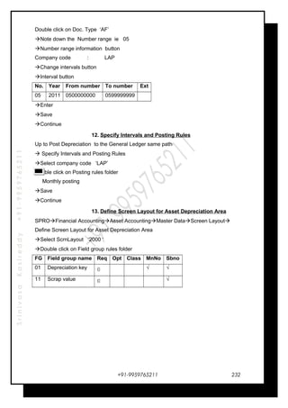 SrinivasaKasireddy+91-9959765211
Double click on Doc. Type ‘AF’
Note down the Number range ie 05
Number range information button
Company code : LAP
Change intervals button
Interval button
No. Year From number To number Ext
05 2011 0500000000 0599999999
Enter
Save
Continue
12. Specify Intervals and Posting Rules
Up to Post Depreciation to the General Ledger same path
 Specify Intervals and Posting Rules
Select company code ‘LAP’
Double click on Posting rules folder
Monthly posting
Save
Continue
13. Define Screen Layout for Asset Depreciation Area
SPROFinancial AccountingAsset AccountingMaster DataScreen Layout
Define Screen Layout for Asset Depreciation Area
Select ScrnLayout ‘2000 ‘
Double click on Field group rules folder
FG Field group name Req Opt Class MnNo Sbno
01 Depreciation key © . √ √
11 Scrap value © √
+91-9959765211 232
 