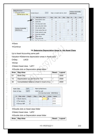 SrinivasaKasireddy+91-9959765211
Save
Continue
14. Determine Depreciation Areas in the Asset Class
Up to Asset Accounting same path
ValuationDetermine depreciation areas in Asset class
ChDep : LACD
Enter
Select Asset class ‘LAP1’
Double click on Depreciation areas folder
Area Dep Area Deact. Layout
01 Book Dep . 2000
15 Depreciation as per Income Tax √ 2000
30 Consolidated balance sheet in local crncy √ 2000
Double click on Asset class folder
Select Asset class ‘LAP2’
Double click on Depreciation areas folder
Area Dep Area Deact. Layout
+91-9959765211 233
 