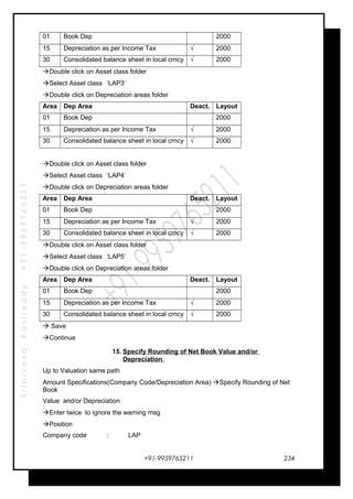 SrinivasaKasireddy+91-9959765211
01 Book Dep . 2000
15 Depreciation as per Income Tax √ 2000
30 Consolidated balance sheet in local crncy √ 2000
Double click on Asset class folder
Select Asset class ‘LAP3’
Double click on Depreciation areas folder
Area Dep Area Deact. Layout
01 Book Dep . 2000
15 Depreciation as per Income Tax √ 2000
30 Consolidated balance sheet in local crncy √ 2000
Double click on Asset class folder
Select Asset class ‘LAP4’
Double click on Depreciation areas folder
Area Dep Area Deact. Layout
01 Book Dep . 2000
15 Depreciation as per Income Tax √ 2000
30 Consolidated balance sheet in local crncy √ 2000
Double click on Asset class folder
Select Asset class ‘LAP5’
Double click on Depreciation areas folder
Area Dep Area Deact. Layout
01 Book Dep . 2000
15 Depreciation as per Income Tax √ 2000
30 Consolidated balance sheet in local crncy √ 2000
 Save
Continue
15. Specify Rounding of Net Book Value and/or
Depreciation.
Up to Valuation same path
Amount Specifications(Company Code/Depreciation Area) Specify Rounding of Net
Book
Value and/or Depreciation
Enter twice to ignore the warning msg
Position
Company code : LAP
+91-9959765211 234
 